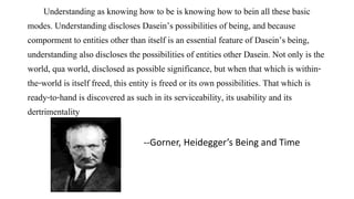 Understanding as knowing how to be is knowing how to bein all these basic
modes. Understanding discloses Dasein’s possibilities of being, and because
comporment to entities other than itself is an essential feature of Dasein’s being,
understanding also discloses the possibilities of entities other Dasein. Not only is the
world, qua world, disclosed as possible significance, but when that which is within-
the-world is itself freed, this entity is freed or its own possibilities. That which is
ready-to-hand is discovered as such in its serviceability, its usability and its
dertrimentality
--Gorner, Heidegger’s Being and Time
 