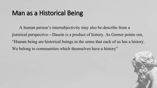 Man as a Historical Being
A human person’s intersubjectivity may also be describe from a
jistorical perspective—Dasein is a product of history. As Gorner points out,
“Human being are historical beings in the sense that each of us has a history.
We belong to communities which themselves have a history”
 