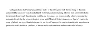 Heidegger claims that “underlying all these facts” is the ontological truth that the being of dasein is
constituted by historicity (Geschichtlichkeit). Historicity is not something different from temporality but is
the concrete from which the existential past (having-been-ness) can be seen to take when we consider the
ontological truth that the being of dasein is being with (Mitsein). Historicity concerns Dasein’s past in the
sense of what it has been .Dasein is its past, its has-been (Gewesen). Its past in the existential sense is not a
property which it somehow continues to possess and which every now and then exerts its influence.
 