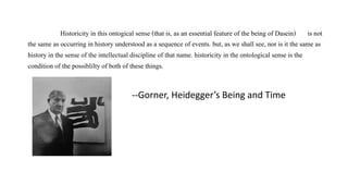Historicity in this ontogical sense (that is, as an essential feature of the being of Dasein) is not
the same as occurring in history understood as a sequence of events. but, as we shall see, nor is it the same as
history in the sense of the intellectual discipline of that name. historicity in the ontological sense is the
condition of the possiblilty of both of these things.
--Gorner, Heidegger’s Being and Time
 