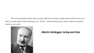 The concept of facility implies that an entity within-the-world has a being-in-the-world in such a way
that it can understand itself as bound up in its “destiny” with the being of those entities which it encounters
within its own world.
-Martin Heidegger, being and time
 