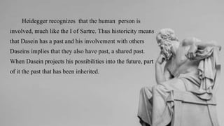 Heidegger recognizes that the human person is
involved, much like the I of Sartre. Thus historicity means
that Dasein has a past and his involvement with others
Daseins implies that they also have past, a shared past.
When Dasein projects his possibilities into the future, part
of it the past that has been inherited.
 