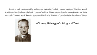 Dasein as such is determined by tradition, but it can also “explicity pursue” tradition. “The discovery of
tradition and the disclosure of what it “transmit” and how thisis transmitted can be undertaken as a task in its
own right.” In other words, Dasein can become historical in the sense of engaging in the discipline of history
--Gorner, Heidegger’s Being and Time
 