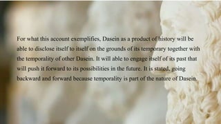 For what this account exemplifies, Dasein as a product of history will be
able to disclose itself to itself on the grounds of its temporary together with
the temporality of other Dasein. It will able to engage itself of its past that
will push it forward to its possibilities in the future. It is stated, going
backward and forward because temporality is part of the nature of Dasein.
 