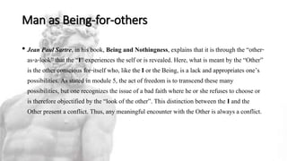 Man as Being-for-others
• Jean Paul Sartre, in his book, Being and Nothingness, explains that it is through the “other-
as-a-look” that the “I” experiences the self or is revealed. Here, what is meant by the “Other”
is the other conscious for-itself who, like the I or the Being, is a lack and appropriates one’s
possibilities. As stated in module 5, the act of freedom is to transcend these many
possibilities, but one recognizes the issue of a bad faith where he or she refuses to choose or
is therefore objectified by the “look of the other”. This distinction between the I and the
Other present a conflict. Thus, any meaningful encounter with the Other is always a conflict.
 