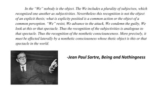 In the “We” nobody is the object. The We includes a plurality of subjecives, which
recognized one another as subjectivities. Nevertheless this recognition is not the object
of an explicit thesis; what is explicity positied is a common action or the object of a
common perception. “We” resist, We advance to the attack, We condemn the guilty, We
look at this or that spectacle. Thus the recognition of the subjectivities is analogous to
that spectacle. Thus the recognition of the nonthetic consciounceness. More precisely, it
must be effected laterally by a nonthetic consciousness whose thetic object is this or that
spectacle in the world.
-Jean Paul Sartre, Being and Nothingness
 