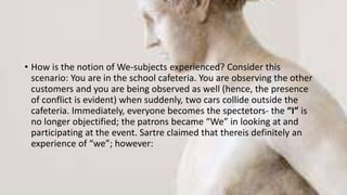 • How is the notion of We-subjects experienced? Consider this
scenario: You are in the school cafeteria. You are observing the other
customers and you are being observed as well (hence, the presence
of conflict is evident) when suddenly, two cars collide outside the
cafeteria. Immediately, everyone becomes the spectetors- the “I” is
no longer objectified; the patrons became “We” in looking at and
participating at the event. Sartre claimed that thereis definitely an
experience of “we”; however:
 