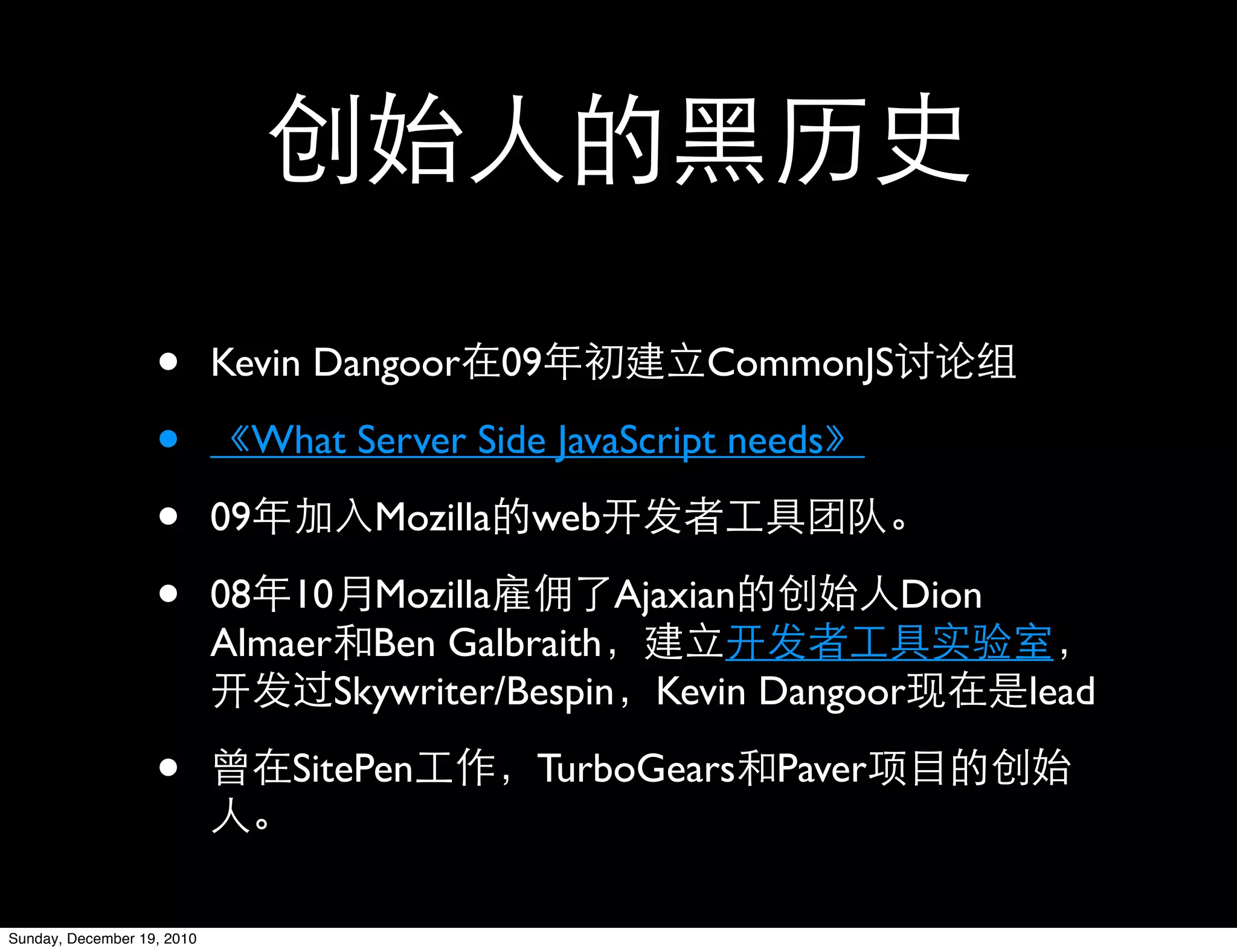 •        Kevin Dangoor 09            CommonJS

                   •          What Server Side JavaScript needs

                   •        09       Mozilla web

                   •        08 10 Mozilla         Ajaxian       Dion
                            Almaer Ben Galbraith
                                  Skywriter/Bespin Kevin Dangoor       lead

                   •             SitePen      TurboGears Paver


Sunday, December 19, 2010
 
