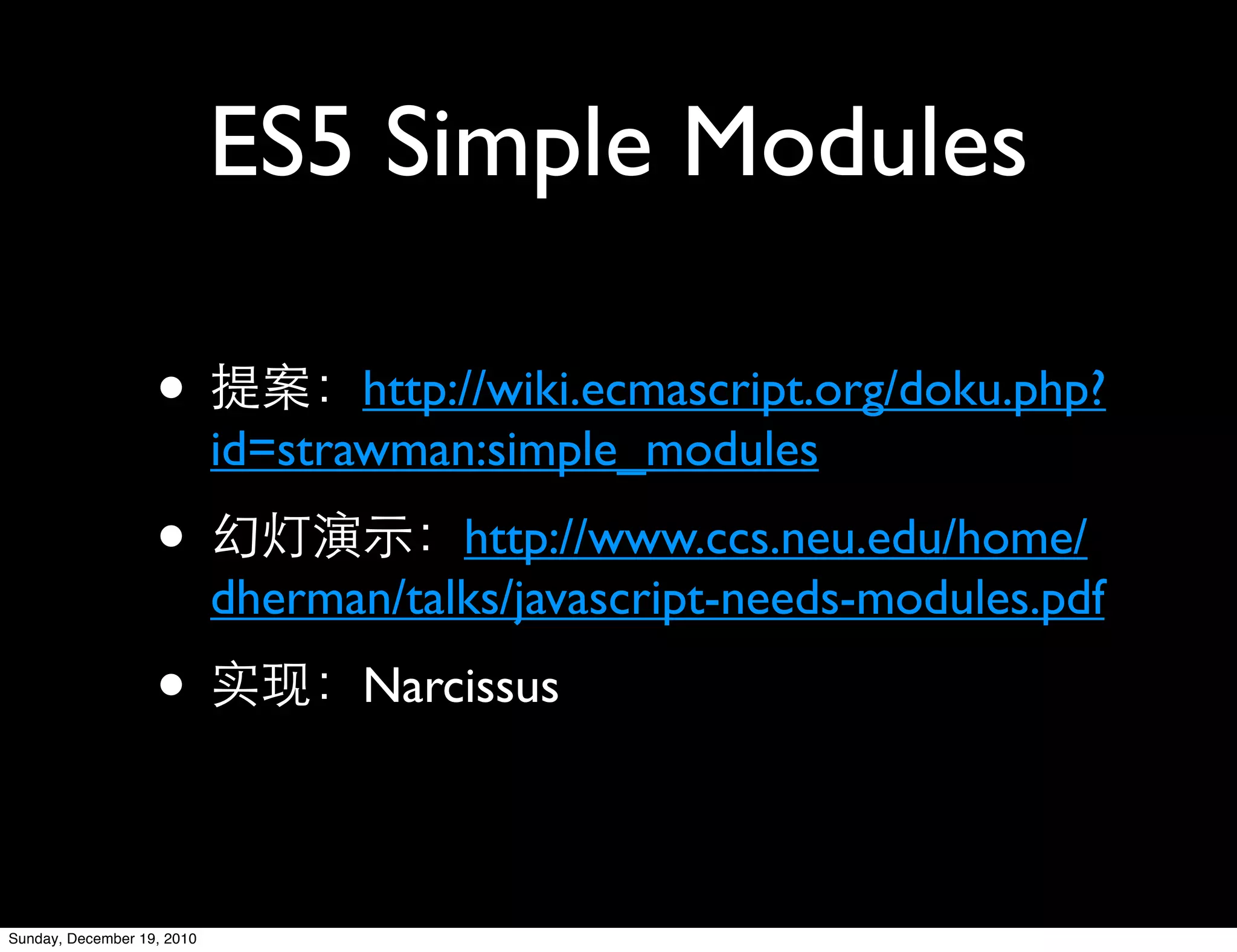 ES5 Simple Modules

                   •               http://wiki.ecmascript.org/doku.php?
                            id=strawman:simple_modules
                   •                   http://www.ccs.neu.edu/home/
                            dherman/talks/javascript-needs-modules.pdf
                   •               Narcissus



Sunday, December 19, 2010
 