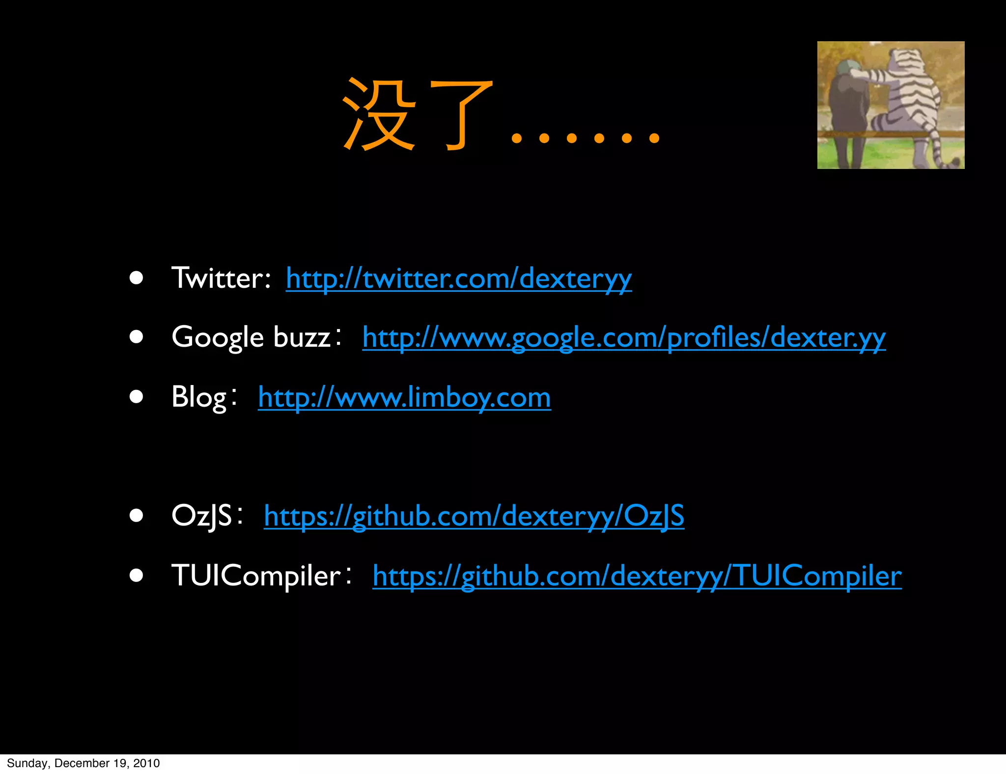 ……
                   •        Twitter: http://twitter.com/dexteryy

                   •        Google buzz http://www.google.com/proﬁles/dexter.yy

                   •        Blog http://www.limboy.com



                   •        OzJS   https://github.com/dexteryy/OzJS

                   •        TUICompiler    https://github.com/dexteryy/TUICompiler




Sunday, December 19, 2010
 