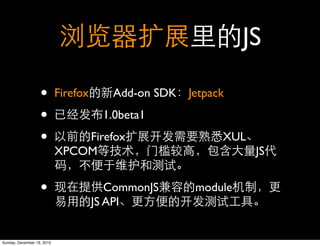 JS

                   •        Firefox      Add-on SDK Jetpack

                   •                   1.0beta1

                   •            Firefox                   XUL
                            XPCOM                               JS


                   •                     CommonJS     module
                                      JS API


Sunday, December 19, 2010
 