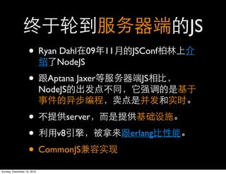 JS
                   • Ryan Dahl           09   11   JSConf
                                NodeJS

                   •         Aptana Jaxer            JS
                            NodeJS


                   •     server

                   • v8                            erlang

                   • CommonJS
Sunday, December 19, 2010
 