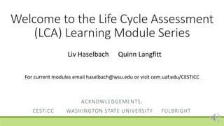 Welcome to the Life Cycle Assessment
(LCA) Learning Module Series
ACKNOWLEDGEMENTS:
CESTiCC WASHINGTON STATE UNIVERSITY FULBRIGHT
Liv Haselbach Quinn Langfitt
For current modules email haselbach@wsu.edu or visit cem.uaf.edu/CESTiCC
 