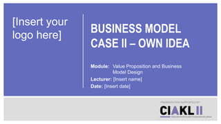 BUSINESS MODEL
CASE II – OWN IDEA
Module: Value Proposition and Business
Model Design
Lecturer: [Insert name]
Date: [Insert date]
PRESENTATION SUPPORTED BY
[Insert your
logo here]
 