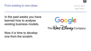 10
4
[Insert your
logo here]
From existing to new ideas
In the past weeks you have
learned how to analyse
existing business models.
Now it is time to develop
one from the scratch.
 