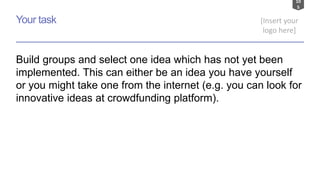 10
5
[Insert your
logo here]
Your task
Build groups and select one idea which has not yet been
implemented. This can either be an idea you have yourself
or you might take one from the internet (e.g. you can look for
innovative ideas at crowdfunding platform).
 