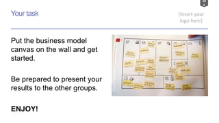 10
6
[Insert your
logo here]
Your task
Put the business model
canvas on the wall and get
started.
Be prepared to present your
results to the other groups.
ENJOY!
 