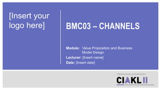 BMC03 – CHANNELS
Module: Value Proposition and Business
Model Design
Lecturer: [Insert name]
Date: [Insert date]
PRESENTATION SUPPORTED BY
[Insert your
logo here]
 