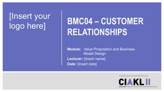 BMC04 – CUSTOMER
RELATIONSHIPS
Module: Value Proposition and Business
Model Design
Lecturer: [Insert name]
Date: [Insert date]
PRESENTATION SUPPORTED BY
[Insert your
logo here]
 