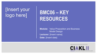 BMC06 – KEY
RESOURCES
Module: Value Proposition and Business
Model Design
Lecturer: [Insert name]
Date: [Insert date]
PRESENTATION SUPPORTED BY
[Insert your
logo here]
 