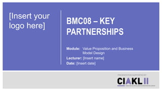 BMC08 – KEY
PARTNERSHIPS
Module: Value Proposition and Business
Model Design
Lecturer: [Insert name]
Date: [Insert date]
PRESENTATION SUPPORTED BY
[Insert your
logo here]
 