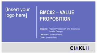 BMC02 – VALUE
PROPOSITION
Module: Value Proposition and Business
Model Design
Lecturer: [Insert name]
Date: [Insert date]
PRESENTATION SUPPORTED BY
[Insert your
logo here]
 