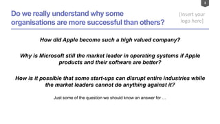 3
[Insert your
logo here]
Do we really understand why some
organisations are more successful than others?
How did Apple become such a high valued company?
Why is Microsoft still the market leader in operating systems if Apple
products and their software are better?
How is it possible that some start-ups can disrupt entire industries while
the market leaders cannot do anything against it?
Just some of the question we should know an answer for …
 
