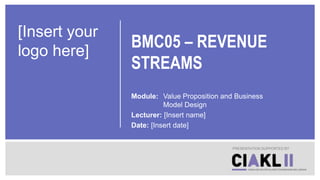 BMC05 – REVENUE
STREAMS
Module: Value Proposition and Business
Model Design
Lecturer: [Insert name]
Date: [Insert date]
PRESENTATION SUPPORTED BY
[Insert your
logo here]
 