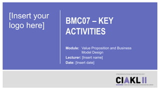 BMC07 – KEY
ACTIVITIES
Module: Value Proposition and Business
Model Design
Lecturer: [Insert name]
Date: [Insert date]
PRESENTATION SUPPORTED BY
[Insert your
logo here]
 