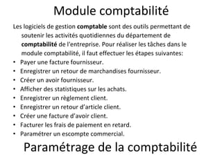 Module comptabilité
Les logiciels de gestion comptable sont des outils permettant de
soutenir les activités quotidiennes du département de
comptabilité de l'entreprise. Pour réaliser les tâches dans le
module comptabilité, il faut effectuer les étapes suivantes:
• Payer une facture fournisseur.
• Enregistrer un retour de marchandises fournisseur.
• Créer un avoir fournisseur.
• Afficher des statistiques sur les achats.
• Enregistrer un règlement client.
• Enregistrer un retour d’article client.
• Créer une facture d’avoir client.
• Facturer les frais de paiement en retard.
• Paramétrer un escompte commercial.
Paramétrage de la comptabilité
 