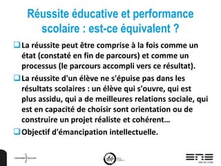 Réussite éducative et performance
scolaire : est-ce équivalent ?
La réussite peut être comprise à la fois comme un
état (constaté en fin de parcours) et comme un
processus (le parcours accompli vers ce résultat).
La réussite d'un élève ne s'épuise pas dans les
résultats scolaires : un élève qui s'ouvre, qui est
plus assidu, qui a de meilleures relations sociale, qui
est en capacité de choisir sont orientation ou de
construire un projet réaliste et cohérent…
Objectif d'émancipation intellectuelle.
 
