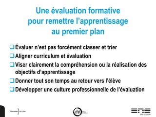 Une évaluation formative
pour remettre l’apprentissage
au premier plan
Évaluer n’est pas forcément classer et trier
Aligner curriculum et évaluation
Viser clairement la compréhension ou la réalisation des
objectifs d’apprentissage
Donner tout son temps au retour vers l’élève
Développer une culture professionnelle de l’évaluation
 