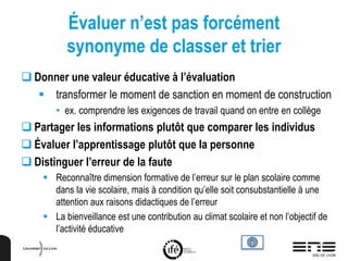 Évaluer n’est pas forcément
synonyme de classer et trier
 Donner une valeur éducative à l’évaluation
 transformer le moment de sanction en moment de construction
• ex. comprendre les exigences de travail quand on entre en collège
 Partager les informations plutôt que comparer les individus
 Évaluer l’apprentissage plutôt que la personne
 Distinguer l’erreur de la faute
 Reconnaître dimension formative de l’erreur sur le plan scolaire comme
dans la vie scolaire, mais à condition qu’elle soit consubstantielle à une
attention aux raisons didactiques de l’erreur
 La bienveillance est une contribution au climat scolaire et non l’objectif de
l’activité éducative
 