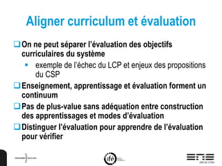 Aligner curriculum et évaluation
On ne peut séparer l’évaluation des objectifs
curriculaires du système
 exemple de l’échec du LCP et enjeux des propositions
du CSP
Enseignement, apprentissage et évaluation forment un
continuum
Pas de plus-value sans adéquation entre construction
des apprentissages et modes d’évaluation
Distinguer l’évaluation pour apprendre de l’évaluation
pour vérifier
 