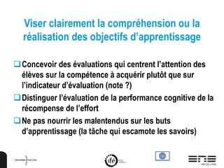 Viser clairement la compréhension ou la
réalisation des objectifs d’apprentissage
Concevoir des évaluations qui centrent l’attention des
élèves sur la compétence à acquérir plutôt que sur
l’indicateur d’évaluation (note ?)
Distinguer l’évaluation de la performance cognitive de la
récompense de l’effort
Ne pas nourrir les malentendus sur les buts
d’apprentissage (la tâche qui escamote les savoirs)
 