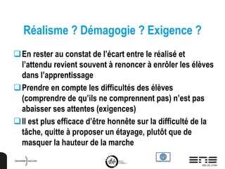 Réalisme ? Démagogie ? Exigence ?
En rester au constat de l’écart entre le réalisé et
l’attendu revient souvent à renoncer à enrôler les élèves
dans l’apprentissage
Prendre en compte les difficultés des élèves
(comprendre de qu’ils ne comprennent pas) n’est pas
abaisser ses attentes (exigences)
Il est plus efficace d’être honnête sur la difficulté de la
tâche, quitte à proposer un étayage, plutôt que de
masquer la hauteur de la marche
 