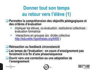 Donner tout son temps
au retour vers l’élève (1)
Permettre la compréhension des objectifs pédagogiques et
des critères d’évaluation
 impliquer les élèves, co-évaluation, restitutions collectives :
évaluation formatrice
 interactions en groupes (ex. dictée collective
http://eduveille.hypotheses.org/6495 )
Rétroaction ou feedback circonstancié
Les temps de l’évaluation : en cours d’enseignement pas
forcément à la fin d’une phase/séquence
Ouvrir vers une correction ou une adaptation de
l’enseignement
 