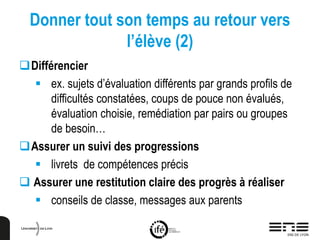 Donner tout son temps au retour vers
l’élève (2)
Différencier
 ex. sujets d’évaluation différents par grands profils de
difficultés constatées, coups de pouce non évalués,
évaluation choisie, remédiation par pairs ou groupes
de besoin…
Assurer un suivi des progressions
 livrets de compétences précis
 Assurer une restitution claire des progrès à réaliser
 conseils de classe, messages aux parents
 