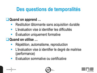 Des questions de temporalités
Quand on apprend …
 Restitution tâtonnante sans acquisition durable
 L’évaluation vise à identifier les difficultés
 Évaluation uniquement formative
Quand on utilise …
 Répétition, automatisme, reproduction
 L’évaluation vise à identifier le degré de maitrise
(performance)
 Evaluation sommative ou certificative
 