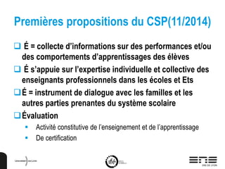 Premières propositions du CSP(11/2014)
 É = collecte d’informations sur des performances et/ou
des comportements d’apprentissages des élèves
 É s’appuie sur l’expertise individuelle et collective des
enseignants professionnels dans les écoles et Ets
É = instrument de dialogue avec les familles et les
autres parties prenantes du système scolaire
Évaluation
 Activité constitutive de l’enseignement et de l’apprentissage
 De certification
 