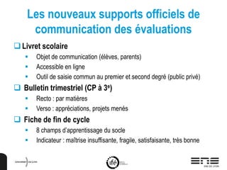 Les nouveaux supports officiels de
communication des évaluations
Livret scolaire
 Objet de communication (élèves, parents)
 Accessible en ligne
 Outil de saisie commun au premier et second degré (public privé)
 Bulletin trimestriel (CP à 3e)
 Recto : par matières
 Verso : appréciations, projets menés
 Fiche de fin de cycle
 8 champs d’apprentissage du socle
 Indicateur : maîtrise insuffisante, fragile, satisfaisante, très bonne
 