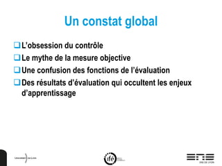 Un constat global
L’obsession du contrôle
Le mythe de la mesure objective
Une confusion des fonctions de l’évaluation
Des résultats d’évaluation qui occultent les enjeux
d’apprentissage
 