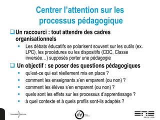 Centrer l’attention sur les
processus pédagogique
Un raccourci : tout attendre des cadres
organisationnels
 Les débats éducatifs se polarisent souvent sur les outils (ex.
LPC), les procédures ou les dispositifs (CDC, Classe
inversée…) supposés porter une pédagogie
 Un objectif : se poser des questions pédagogiques
 qu’est-ce qui est réellement mis en place ?
 comment les enseignants s’en emparent (ou non) ?
 comment les élèves s’en emparent (ou non) ?
 quels sont les effets sur les processus d’apprentissage ?
 à quel contexte et à quels profils sont-ils adaptés ?
 