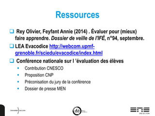 Ressources
 Rey Olivier, Feyfant Annie (2014) . Évaluer pour (mieux)
faire apprendre. Dossier de veille de l'IFÉ, n°94, septembre.
LEA Evacodice http://webcom.upmf-
grenoble.fr/sciedu/evacodice/index.html
 Conférence nationale sur l ’évaluation des élèves
 Contribution CNESCO
 Proposition CNP
 Préconisation du jury de la conférence
 Dossier de presse MEN
 