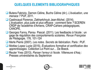 QUELQUES ELEMENTS BIBLIOGRAPHIQUES
 Butera Fabrizio, Darnon Céline, Buchs Céline (dir.). L'évaluation, une
menace ? PUF, 2011.
 Castincaud Florence, Zakhartchouk Jean-Michel. (2014).
L'évaluation, plus juste et plus efficace : comment faire ? SCEREN
CRDP de l'académie d'Amiens, CRAP-Cahiers pédagogiques,
CANOPE.
 Georges Fanny, Pansu Pascal. (2011). Les feedbacks à l’école : un
gage de régulation des comportements scolaires. Revue Française
de Pédagogie, 176, 101-124
 Merle Pierre (2007). Les notes. Secrets de fabrication. Paris : PUF.
 Mottiez Lopez Lucie (2015). Évaluations formative et certificative des
apprentissages. Collection Le Point sur… De Boeck.
 Reuter Yves (2013). Panser l’erreur à l’école. Villeneuve d’Asq :
Presses universitaires du Septentrion
 