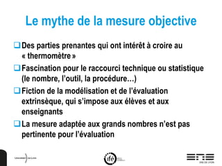 Le mythe de la mesure objective
Des parties prenantes qui ont intérêt à croire au
« thermomètre»
Fascination pour le raccourci technique ou statistique
(le nombre, l’outil, la procédure…)
Fiction de la modélisation et de l’évaluation
extrinsèque, qui s’impose aux élèves et aux
enseignants
La mesure adaptée aux grands nombres n’est pas
pertinente pour l’évaluation
 