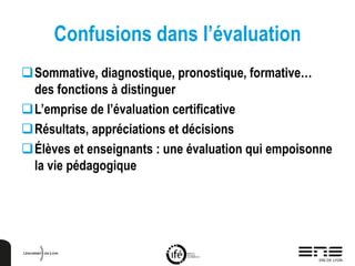 Confusions dans l’évaluation
Sommative, diagnostique, pronostique, formative…
des fonctions à distinguer
L’emprise de l’évaluation certificative
Résultats, appréciations et décisions
Élèves et enseignants : une évaluation qui empoisonne
la vie pédagogique
 