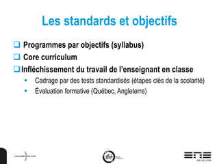 Les standards et objectifs
 Programmes par objectifs (syllabus)
 Core curriculum
Infléchissement du travail de l’enseignant en classe
 Cadrage par des tests standardisés (étapes clés de la scolarité)
 Évaluation formative (Québec, Angleterre)
 