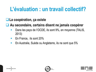L’évaluation : un travail collectif?
La coopération, ça existe
 Au secondaire, certains disent ne jamais coopérer
 Dans les pays de l’OCDE, ils sont 9%, en moyenne (TALIS,
2013)
 En France, ils sont 20%
 En Australie, Suède ou Angleterre, ils ne sont que 5%
 
