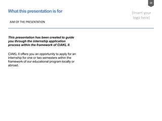 12
[Insert your
logo here]
What this presentation is for
AIM OF THE PRESENTATION
This presentation has been created to guide
you through the internship application
process within the framework of CIAKL II.
CIAKL II offers you an opportunity to apply for an
internship for one or two semesters within the
framework of our educational program locally or
abroad.
 